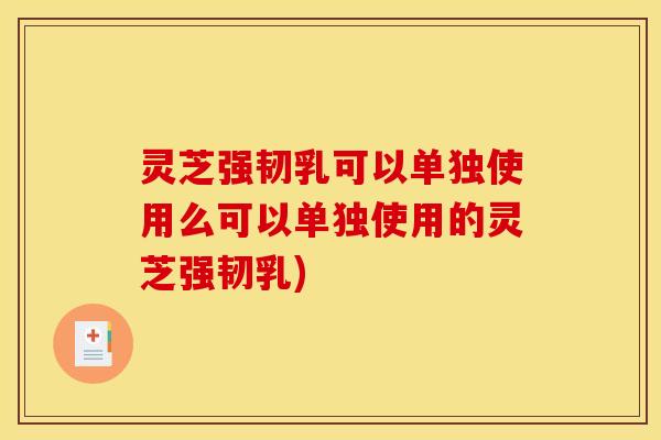灵芝强韧乳可以单独使用么可以单独使用的灵芝强韧乳)