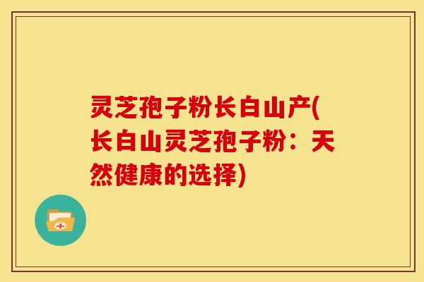 灵芝孢子粉长白山产(长白山灵芝孢子粉:天然健康的选择)
