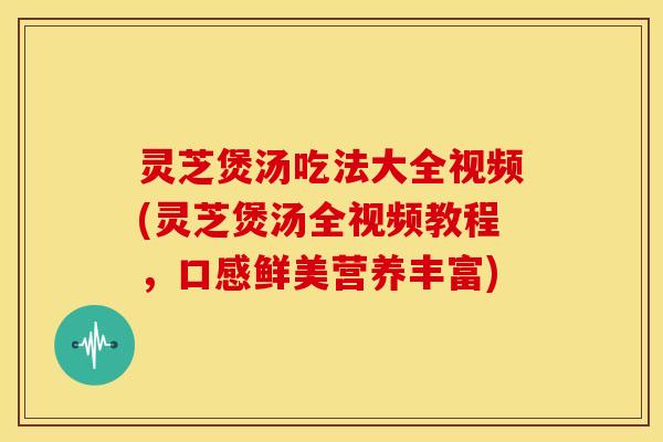 灵芝煲汤吃法大全视频(灵芝煲汤全视频教程,口感鲜美营养丰富)