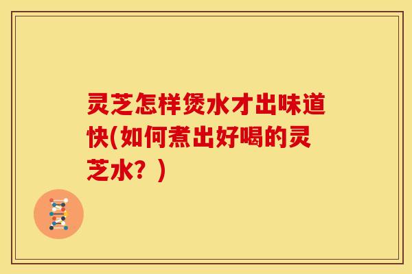灵芝怎样煲水才出味道快(如何煮出好喝的灵芝水?)