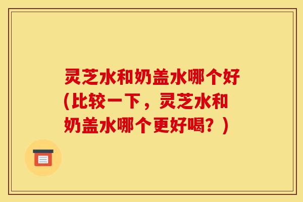 灵芝水和奶盖水哪个好(比较一下，灵芝水和奶盖水哪个更好喝？)