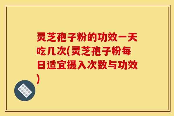 灵芝孢子粉的功效一天吃几次(灵芝孢子粉每日适宜摄入次数与功效)
