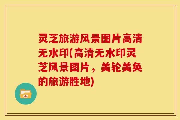 灵芝旅游风景图片高清无水印(高清无水印灵芝风景图片,美轮美奂的旅游胜地)