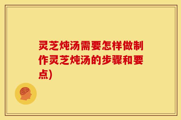 灵芝炖汤需要怎样做制作灵芝炖汤的步骤和要点)