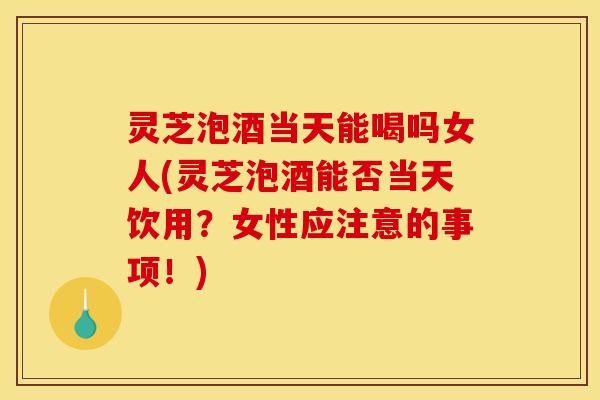灵芝泡酒当天能喝吗女人(灵芝泡酒能否当天饮用?女性应注意的事项!)