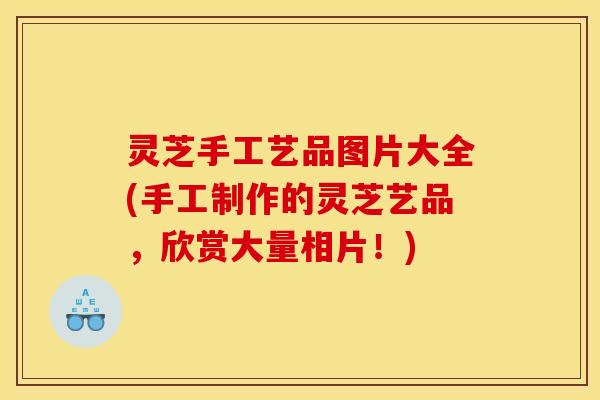 灵芝手工艺品图片大全(手工制作的灵芝艺品,欣赏大量相片!)