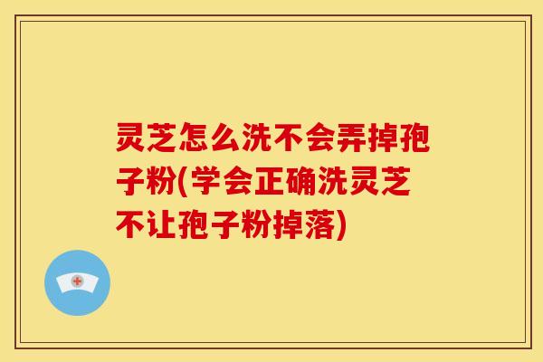 灵芝怎么洗不会弄掉孢子粉(学会正确洗灵芝不让孢子粉掉落)