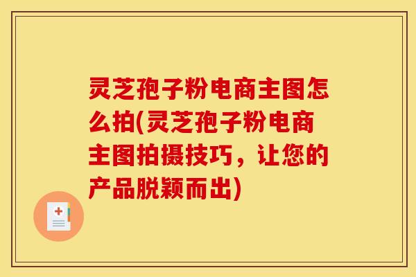灵芝孢子粉电商主图怎么拍(灵芝孢子粉电商主图拍摄技巧,让您的产品脱颖而出)
