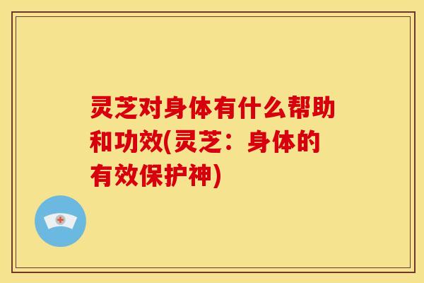 灵芝对身体有什么帮助和功效(灵芝:身体的有效保护神)