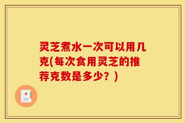 灵芝煮水一次可以用几克(每次食用灵芝的推荐克数是多少？)