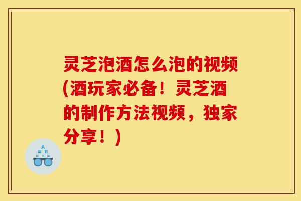 灵芝泡酒怎么泡的视频(酒玩家必备！灵芝酒的制作方法视频，独家分享！)