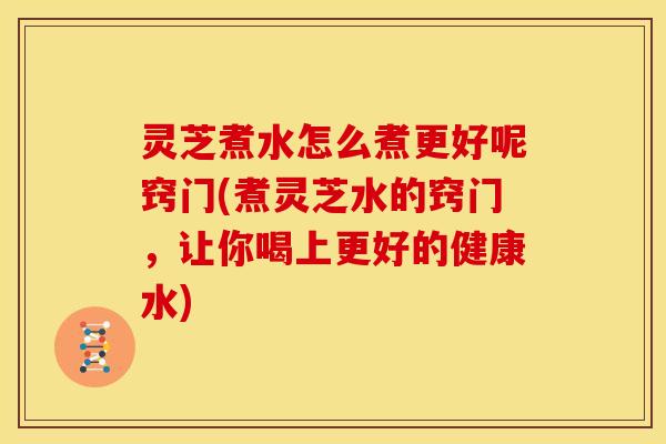 灵芝煮水怎么煮更好呢窍门(煮灵芝水的窍门,让你喝上更好的健康水)