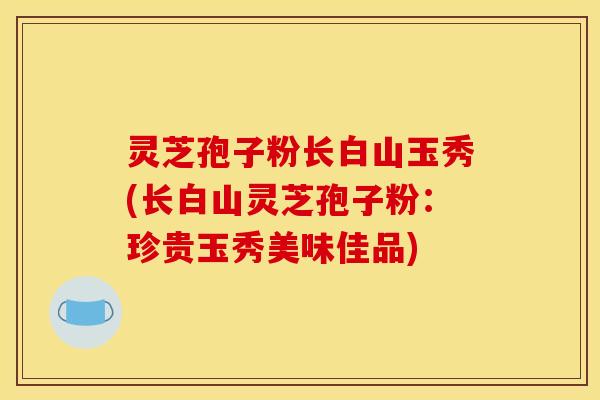 灵芝孢子粉长白山玉秀(长白山灵芝孢子粉:珍贵玉秀美味佳品)