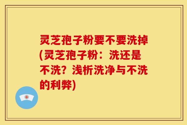 灵芝孢子粉要不要洗掉(灵芝孢子粉:洗还是不洗?浅析洗净与不洗的利弊)
