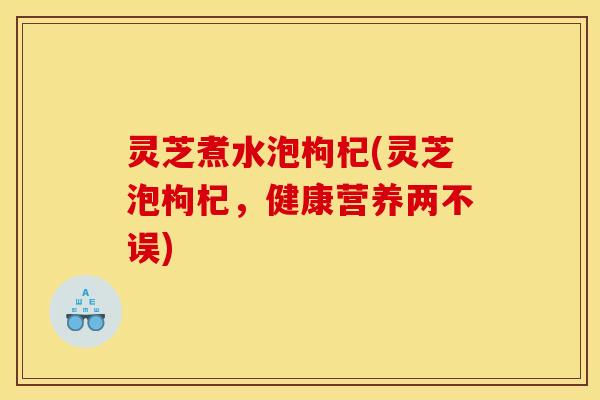 灵芝煮水泡枸杞(灵芝泡枸杞,健康营养两不误)