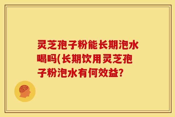 灵芝孢子粉能长期泡水喝吗(长期饮用灵芝孢子粉泡水有何效益？