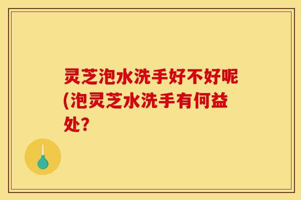 灵芝泡水洗手好不好呢(泡灵芝水洗手有何益处?
