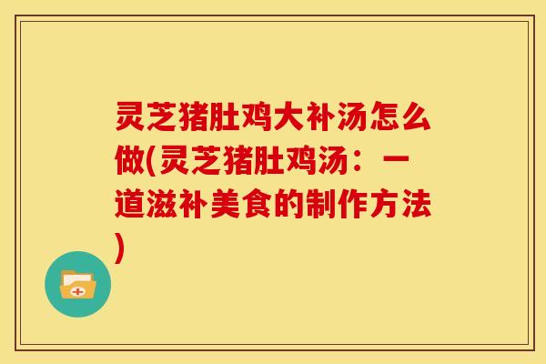 灵芝猪肚鸡大补汤怎么做(灵芝猪肚鸡汤:一道滋补美食的制作方法)