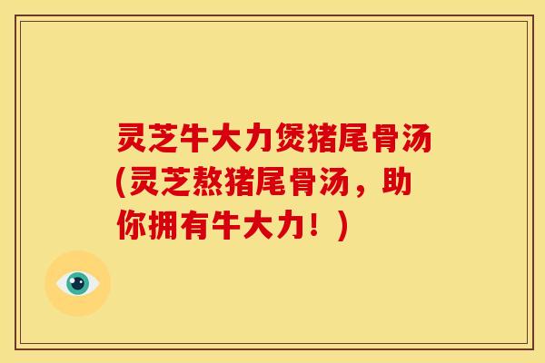 灵芝牛大力煲猪尾骨汤(灵芝熬猪尾骨汤，助你拥有牛大力！)