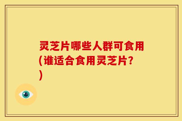 灵芝片哪些人群可食用(谁适合食用灵芝片?)