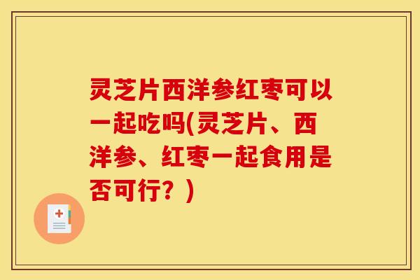 灵芝片西洋参红枣可以一起吃吗(灵芝片、西洋参、红枣一起食用是否可行?)