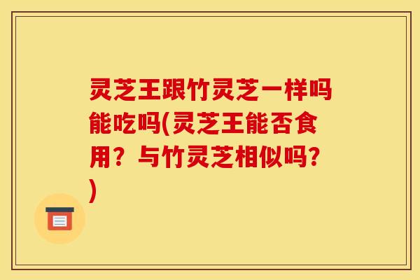灵芝王跟竹灵芝一样吗能吃吗(灵芝王能否食用？与竹灵芝相似吗？)