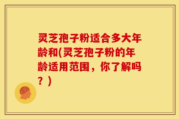 灵芝孢子粉适合多大年龄和(灵芝孢子粉的年龄适用范围,你了解吗?)