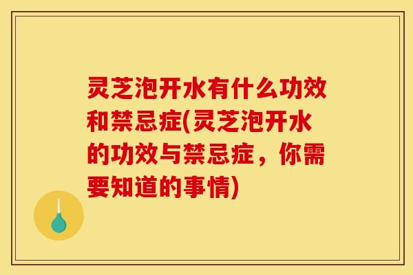 灵芝泡开水有什么功效和禁忌症(灵芝泡开水的功效与禁忌症,你需要知道的事情)