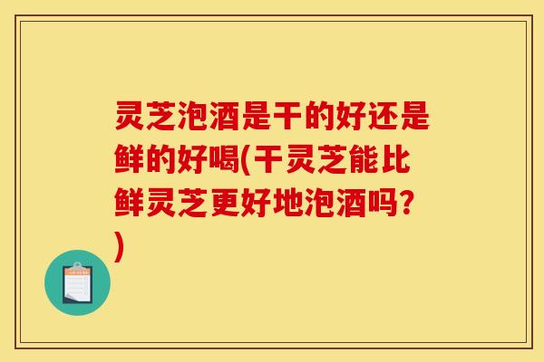 灵芝泡酒是干的好还是鲜的好喝(干灵芝能比鲜灵芝更好地泡酒吗?)