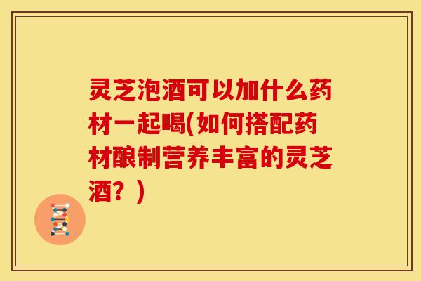 灵芝泡酒可以加什么药材一起喝(如何搭配药材酿制营养丰富的灵芝酒?)