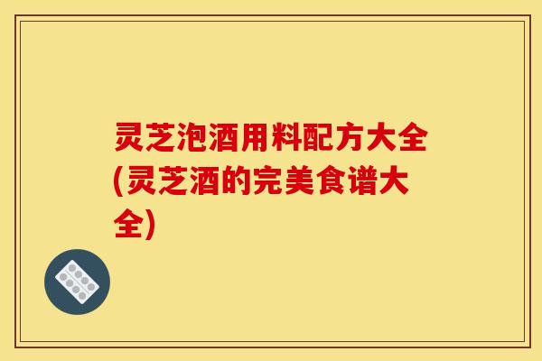 灵芝泡酒用料配方大全(灵芝酒的完美食谱大全)