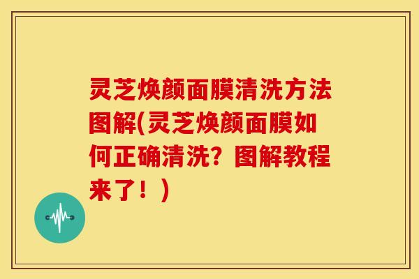 灵芝焕颜面膜清洗方法图解(灵芝焕颜面膜如何正确清洗?图解教程来了!)