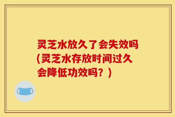 灵芝水放久了会失效吗(灵芝水存放时间过久会降低功效吗?)