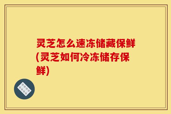 灵芝怎么速冻储藏保鲜(灵芝如何冷冻储存保鲜)
