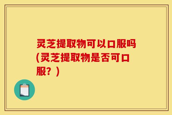 灵芝提取物可以口服吗(灵芝提取物是否可口服？)