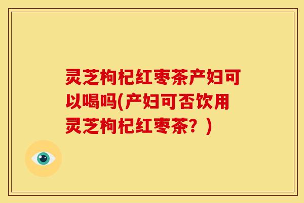 灵芝枸杞红枣茶产妇可以喝吗(产妇可否饮用灵芝枸杞红枣茶?)