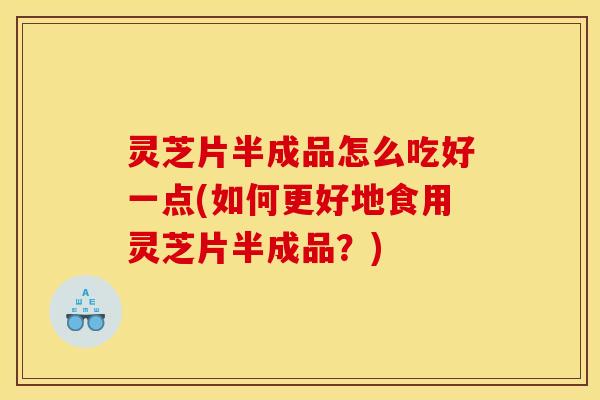 灵芝片半成品怎么吃好一点(如何更好地食用灵芝片半成品？)
