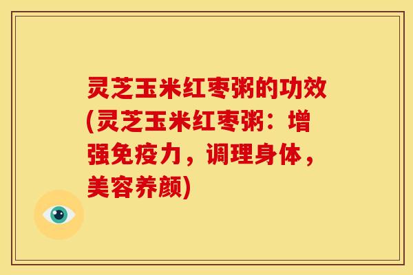 灵芝玉米红枣粥的功效(灵芝玉米红枣粥:增强免疫力,调理身体,美容养颜)