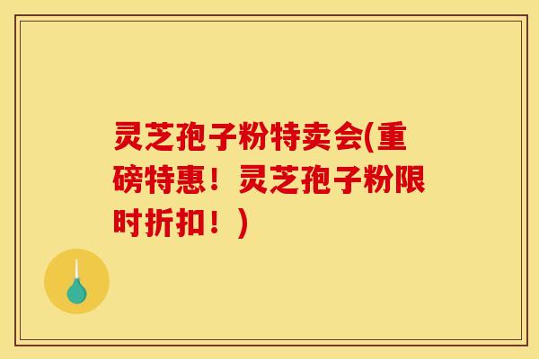灵芝孢子粉特卖会(重磅特惠!灵芝孢子粉限时折扣!)