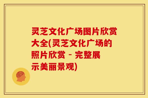 灵芝文化广场图片欣赏大全(灵芝文化广场的照片欣赏 - 完整展示美丽景观)
