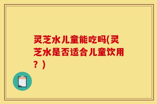 灵芝水儿童能吃吗(灵芝水是否适合儿童饮用?)
