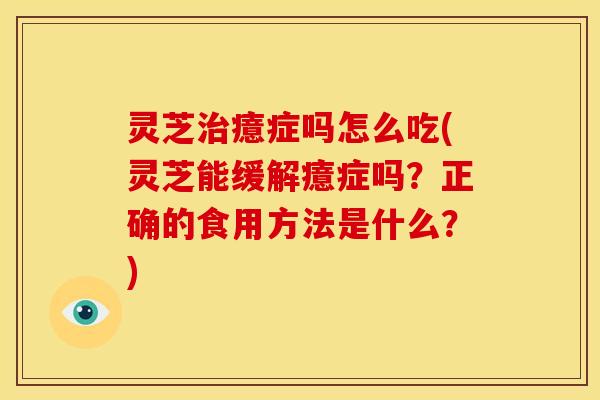 灵芝治癔症吗怎么吃(灵芝能缓解癔症吗?正确的食用方法是什么?)