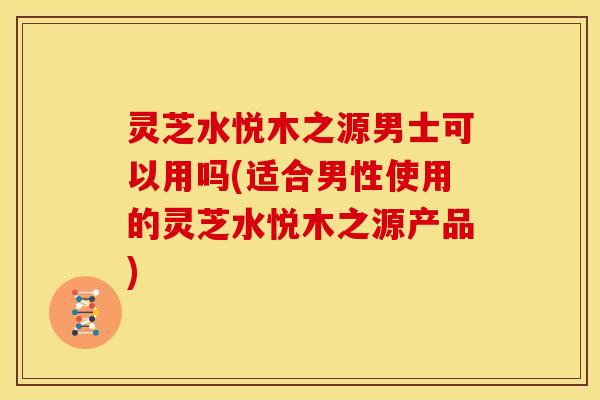 灵芝水悦木之源男士可以用吗(适合男性使用的灵芝水悦木之源产品)