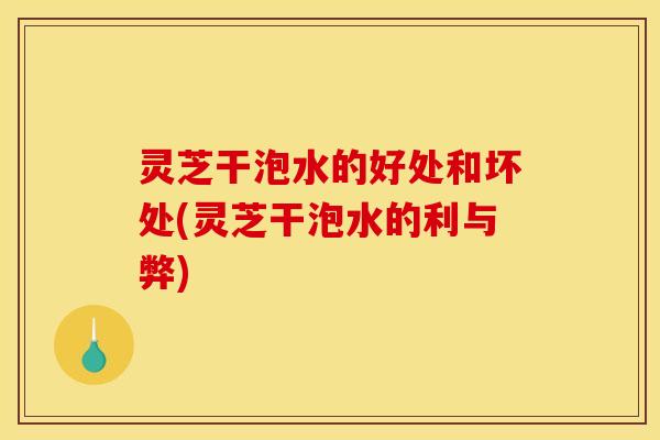 灵芝干泡水的好处和坏处(灵芝干泡水的利与弊)