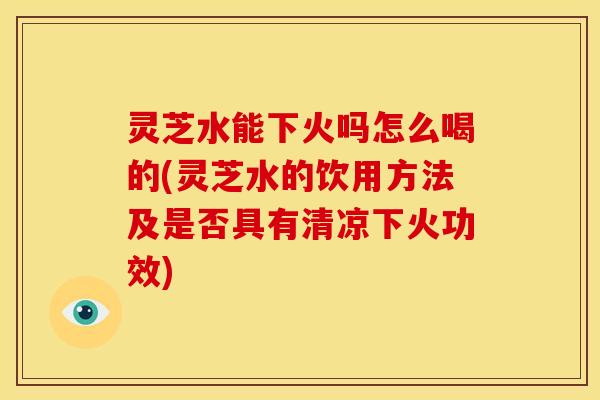 灵芝水能下火吗怎么喝的(灵芝水的饮用方法及是否具有清凉下火功效)