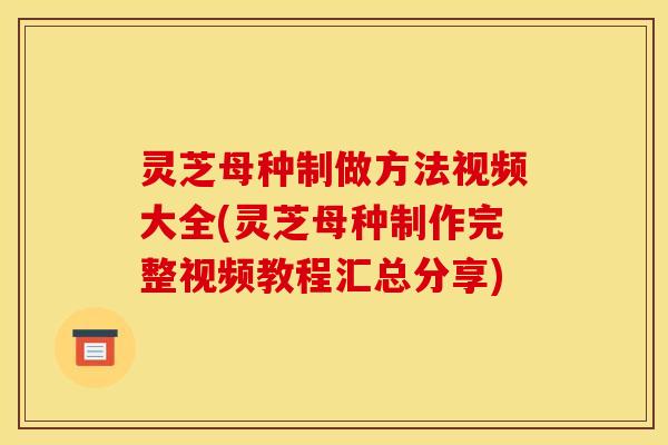 灵芝母种制做方法视频大全(灵芝母种制作完整视频教程汇总分享)