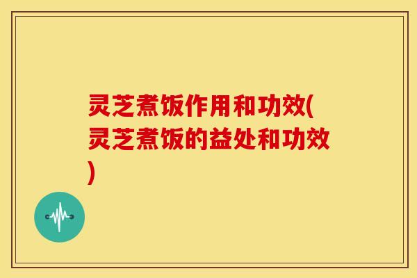 灵芝煮饭作用和功效(灵芝煮饭的益处和功效)