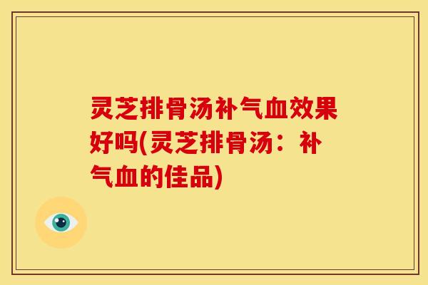 灵芝排骨汤补气血效果好吗(灵芝排骨汤：补气血的佳品)