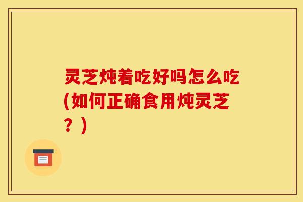 灵芝炖着吃好吗怎么吃(如何正确食用炖灵芝?)