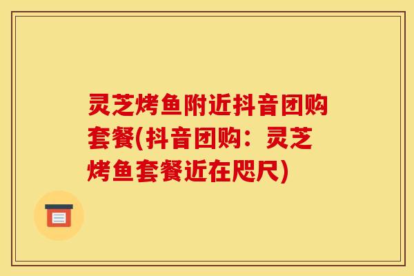 灵芝烤鱼附近抖音团购套餐(抖音团购:灵芝烤鱼套餐近在咫尺)